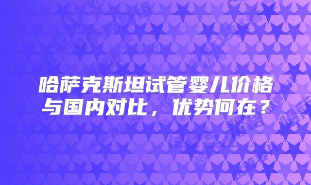 哈萨克斯坦试管婴儿价格与国内对比,优势何在?