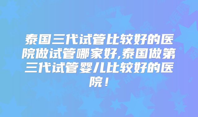 泰国三代试管比较好的医院做试管哪家好,泰国做第三代试管婴儿比较好的医院！