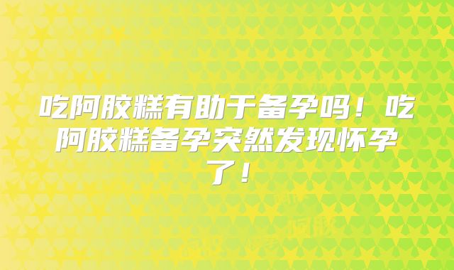吃阿胶糕有助于备孕吗!吃阿胶糕备孕突然发现怀孕了!