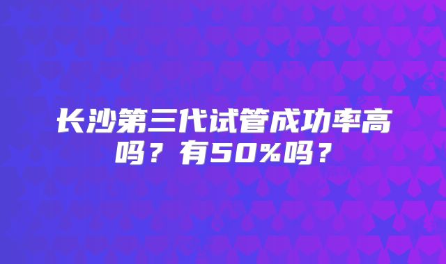 长沙第三代试管成功率高吗？有50%吗？