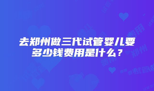 去郑州做三代试管婴儿要多少钱费用是什么？