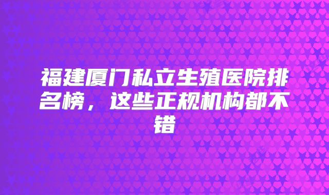 福建厦门私立生殖医院排名榜，这些正规机构都不错