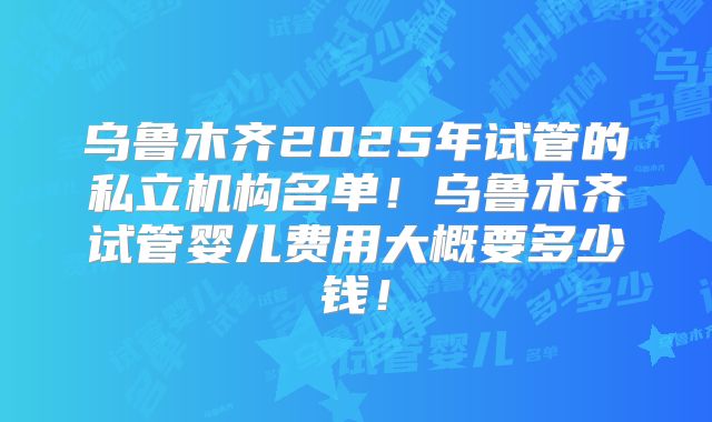 乌鲁木齐2025年试管的私立机构名单！乌鲁木齐试管婴儿费用大概要多少钱！