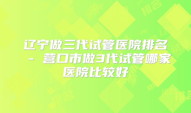 辽宁做三代试管医院排名 - 营口市做3代试管哪家医院比较好