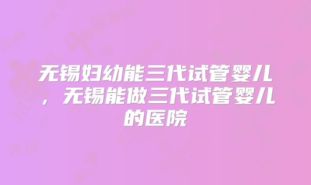 无锡妇幼能三代试管婴儿,无锡能做三代试管婴儿的医院