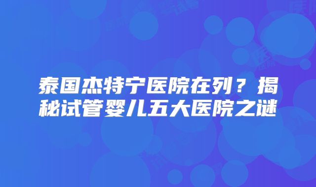 泰国杰特宁医院在列?揭秘试管婴儿五大医院之谜