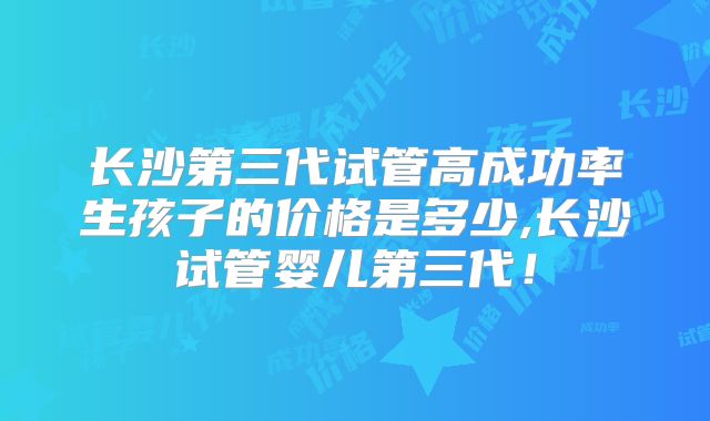长沙第三代试管高成功率生孩子的价格是多少,长沙试管婴儿第三代！