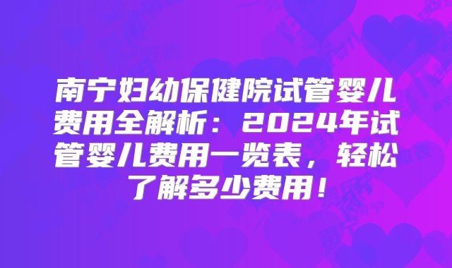 南宁妇幼保健院试管婴儿费用全解析:2024年试管婴儿费用一览表,轻松了解多少费用!