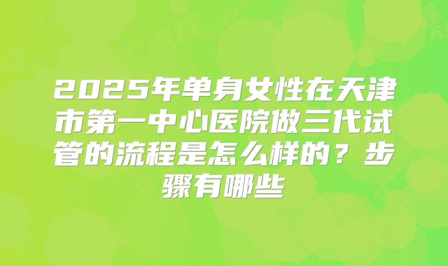 2025年单身女性在天津市第一中心医院做三代试管的流程是怎么样的？步骤有哪些
