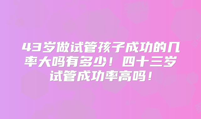 43岁做试管孩子成功的几率大吗有多少！四十三岁试管成功率高吗！