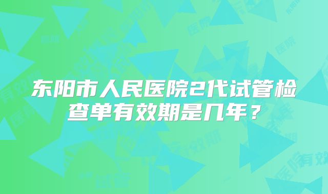 东阳市人民医院2代试管检查单有效期是几年？