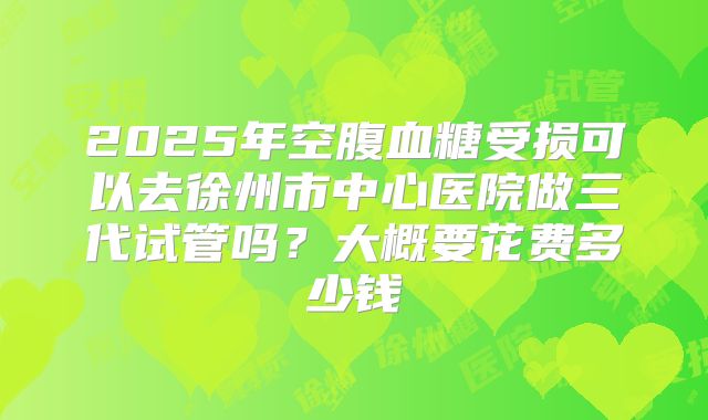 2025年空腹血糖受损可以去徐州市中心医院做三代试管吗?大概要花费多少钱