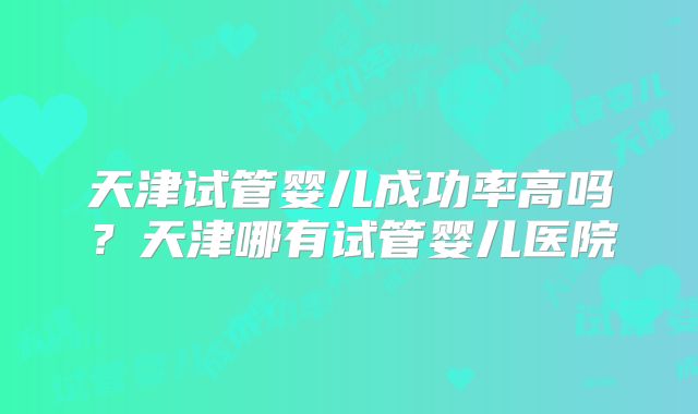 天津试管婴儿成功率高吗？天津哪有试管婴儿医院