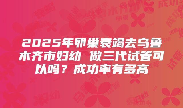 2025年卵巢衰竭去乌鲁木齐市妇幼 做三代试管可以吗？成功率有多高