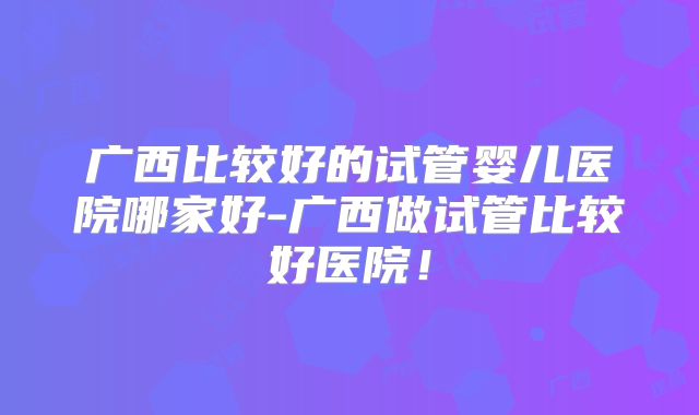 广西比较好的试管婴儿医院哪家好-广西做试管比较好医院!