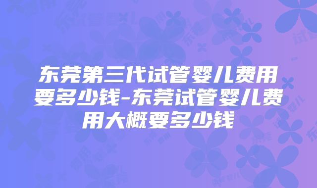 东莞第三代试管婴儿费用要多少钱-东莞试管婴儿费用大概要多少钱