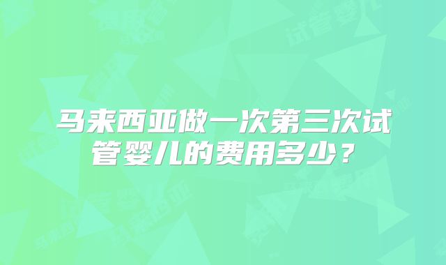 马来西亚做一次第三次试管婴儿的费用多少？