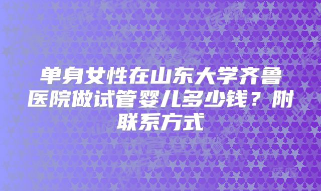 单身女性在山东大学齐鲁医院做试管婴儿多少钱?附联系方式