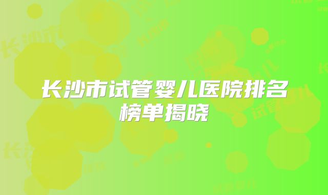 长沙市试管婴儿医院排名榜单揭晓