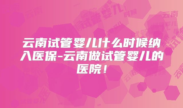 云南试管婴儿什么时候纳入医保-云南做试管婴儿的医院！
