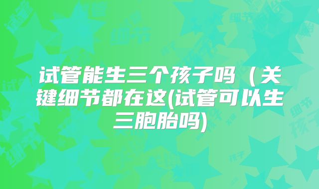 试管能生三个孩子吗（关键细节都在这(试管可以生三胞胎吗)