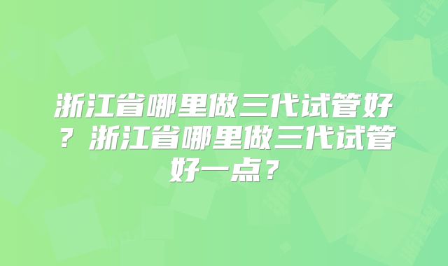 浙江省哪里做三代试管好？浙江省哪里做三代试管好一点？