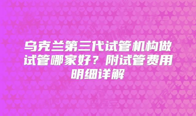 乌克兰第三代试管机构做试管哪家好？附试管费用明细详解