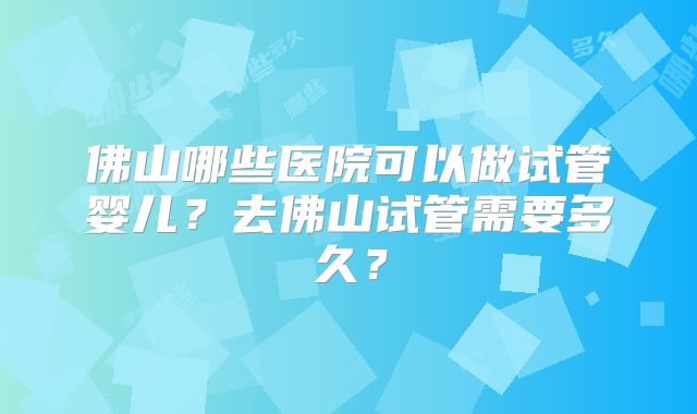 佛山哪些医院可以做试管婴儿？去佛山试管需要多久？