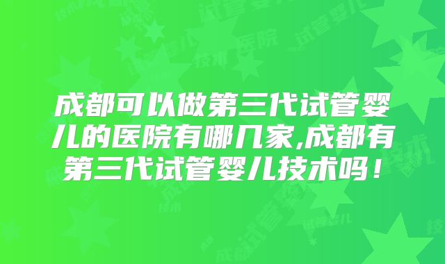 成都可以做第三代试管婴儿的医院有哪几家,成都有第三代试管婴儿技术吗!
