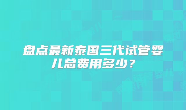 盘点最新泰国三代试管婴儿总费用多少?