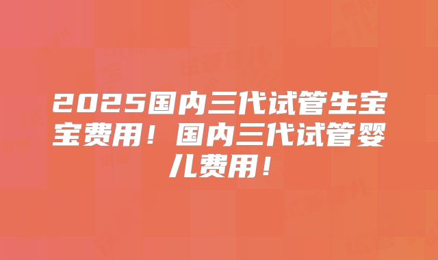 2025国内三代试管生宝宝费用！国内三代试管婴儿费用！