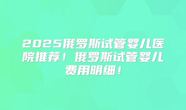 2025俄罗斯试管婴儿医院推荐！俄罗斯试管婴儿费用明细！