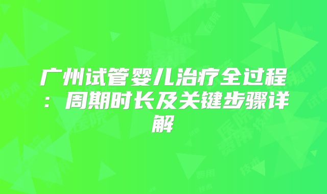 广州试管婴儿治疗全过程：周期时长及关键步骤详解