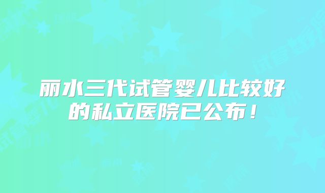 丽水三代试管婴儿比较好的私立医院已公布！