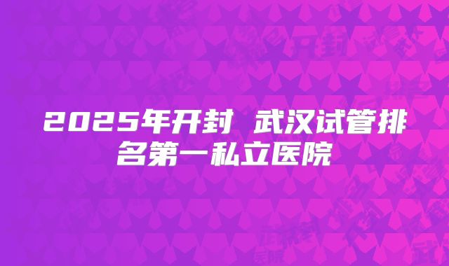 2025年开封 武汉试管排名第一私立医院