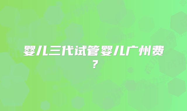 婴儿三代试管婴儿广州费？