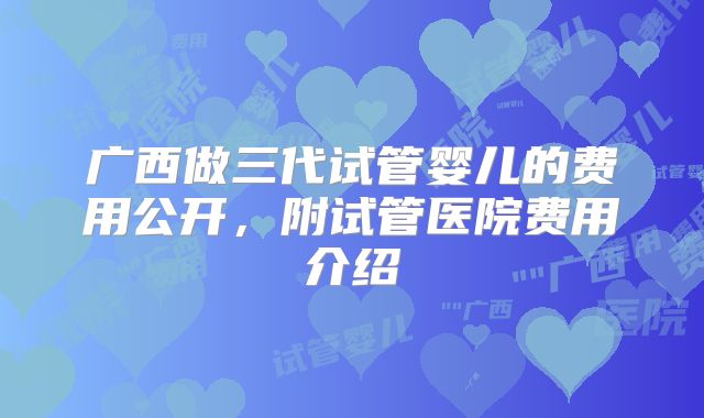 广西做三代试管婴儿的费用公开，附试管医院费用介绍