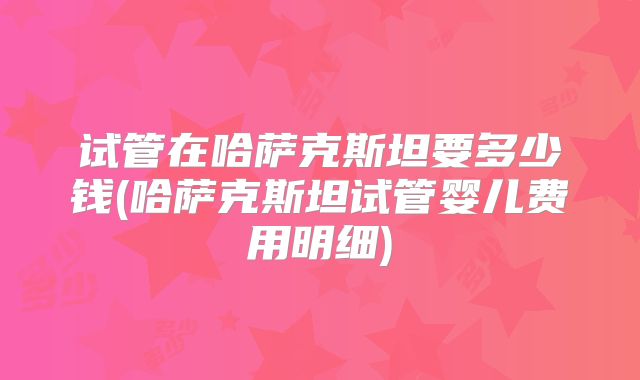 试管在哈萨克斯坦要多少钱(哈萨克斯坦试管婴儿费用明细)