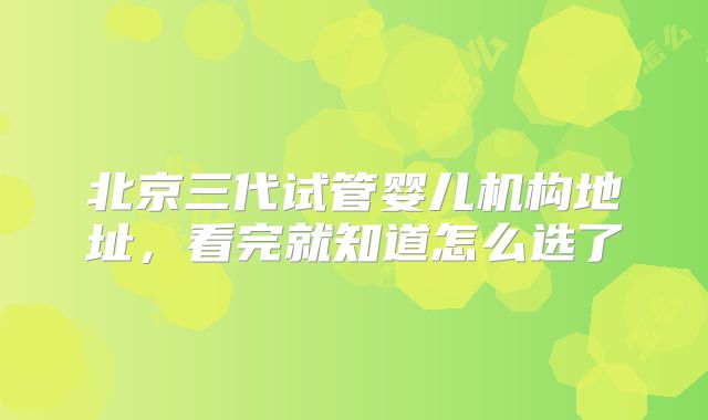 北京三代试管婴儿机构地址，看完就知道怎么选了