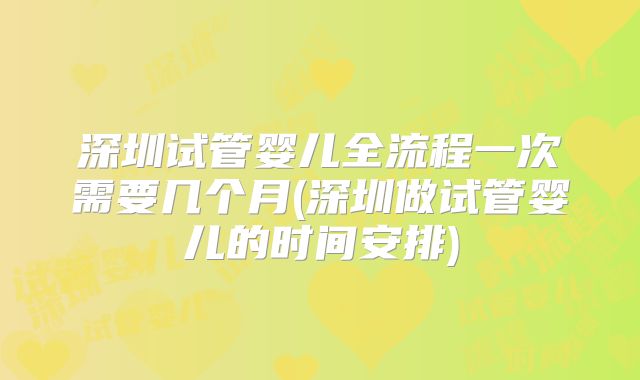 深圳试管婴儿全流程一次需要几个月(深圳做试管婴儿的时间安排)