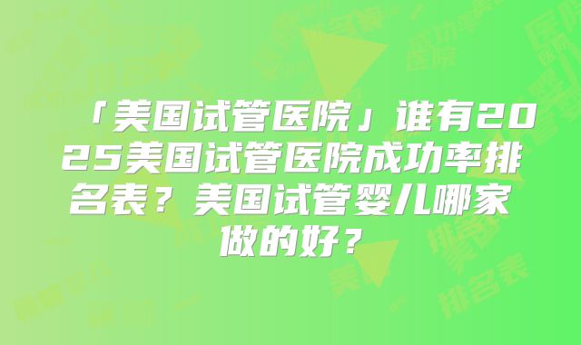 「美国试管医院」谁有2025美国试管医院成功率排名表？美国试管婴儿哪家做的好？