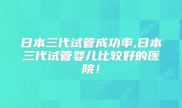 日本三代试管成功率,日本三代试管婴儿比较好的医院！