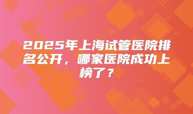 2025年上海试管医院排名公开，哪家医院成功上榜了？