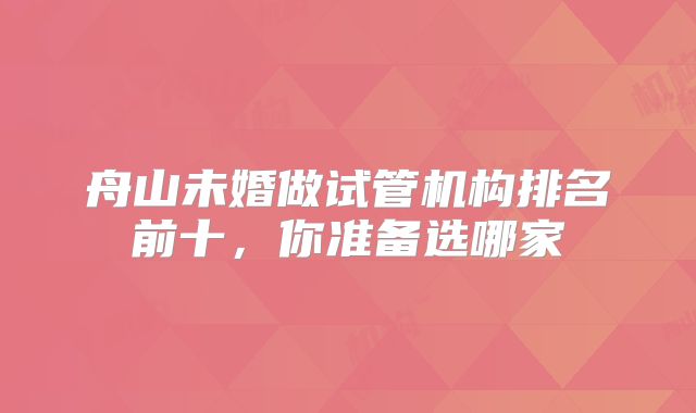 舟山未婚做试管机构排名前十,你准备选哪家