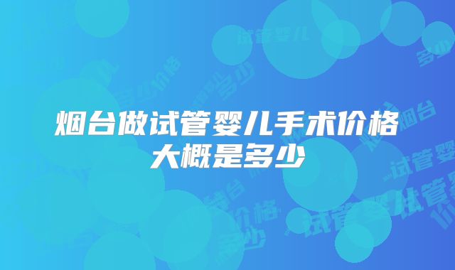 烟台做试管婴儿手术价格大概是多少