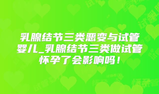 乳腺结节三类恶变与试管婴儿_乳腺结节三类做试管怀孕了会影响吗！