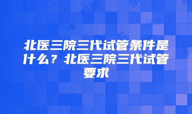 北医三院三代试管条件是什么？北医三院三代试管要求