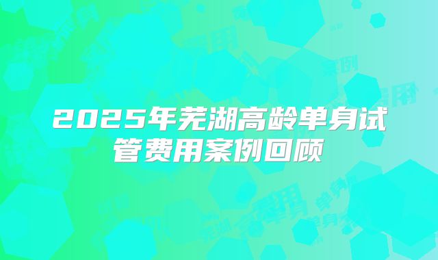 2025年芜湖高龄单身试管费用案例回顾
