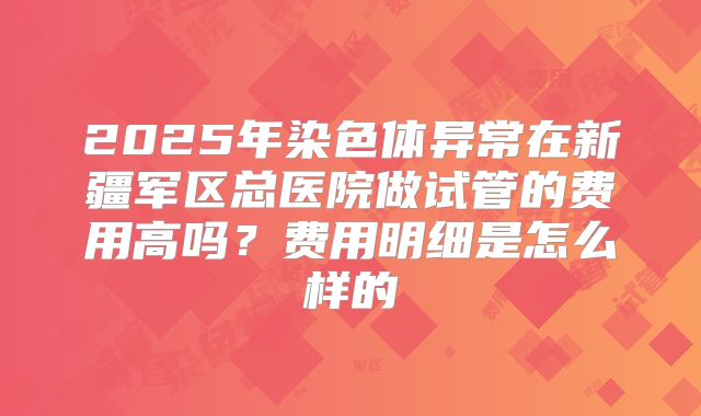 2025年染色体异常在新疆军区总医院做试管的费用高吗？费用明细是怎么样的