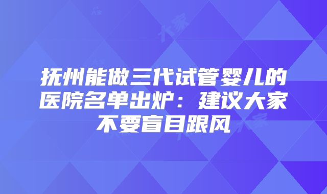抚州能做三代试管婴儿的医院名单出炉:建议大家不要盲目跟风